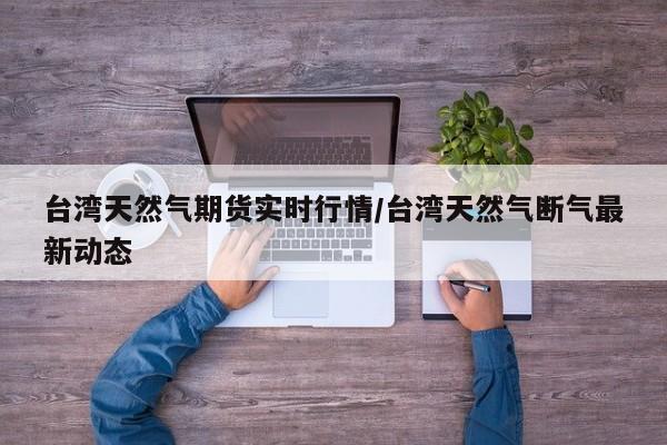 台湾天然气期货实时行情/台湾天然气断气最新动态