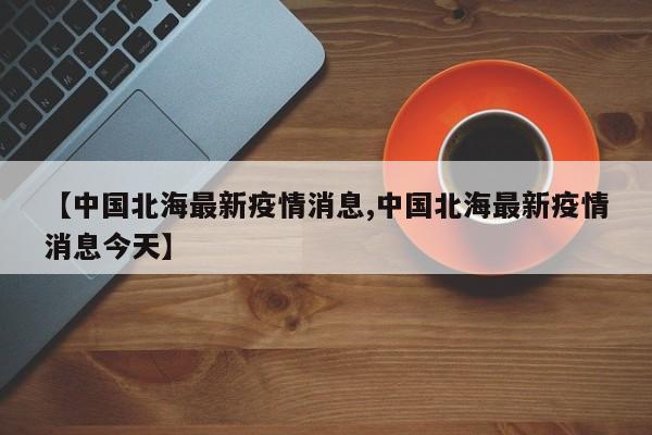 【中国北海最新疫情消息,中国北海最新疫情消息今天】
