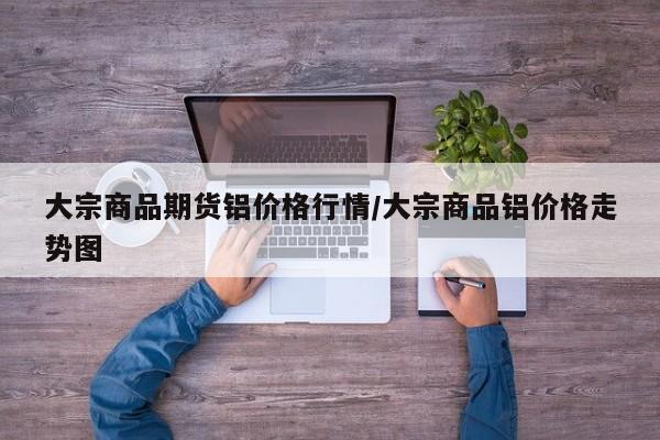大宗商品期货铝价格行情/大宗商品铝价格走势图