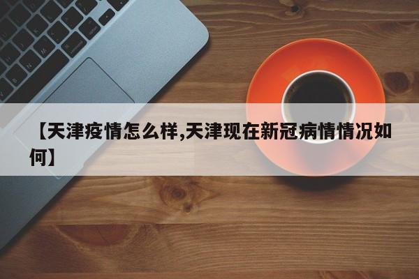 【天津疫情怎么样,天津现在新冠病情情况如何】