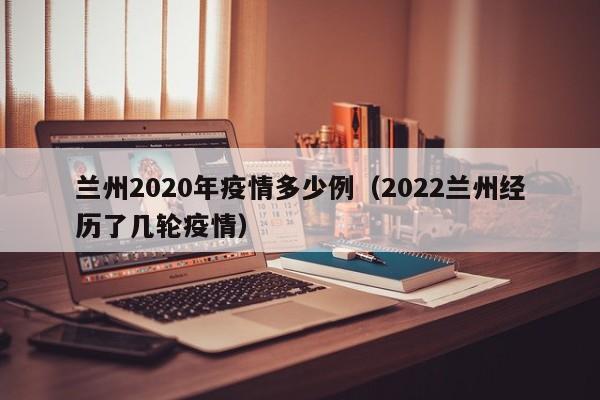 兰州2020年疫情多少例(2022兰州经历了几轮疫情)