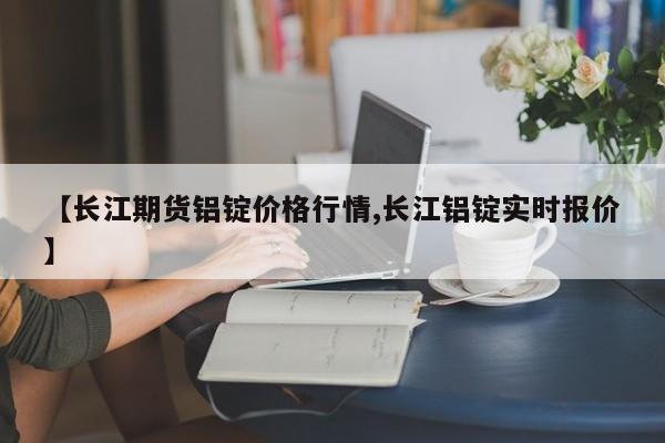 【长江期货铝锭价格行情,长江铝锭实时报价】
