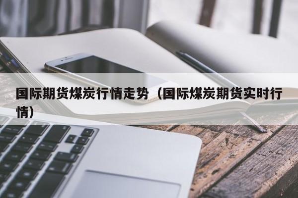 国际期货煤炭行情走势(国际煤炭期货实时行情)