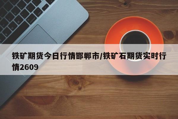 铁矿期货今日行情邯郸市/铁矿石期货实时行情2609