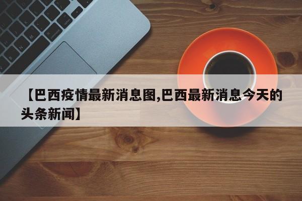 【巴西疫情最新消息图,巴西最新消息今天的头条新闻】