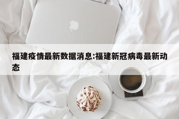 福建疫情最新数据消息:福建新冠病毒最新动态