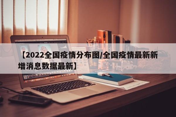 【2022全国疫情分布图/全国疫情最新新增消息数据最新】