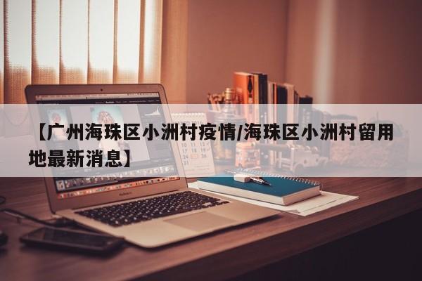 【广州海珠区小洲村疫情/海珠区小洲村留用地最新消息】