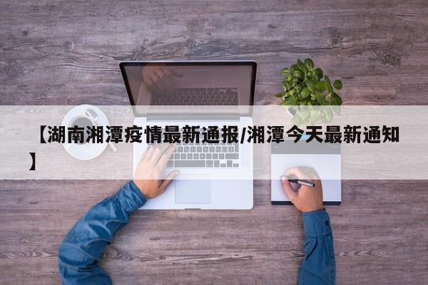 【湖南湘潭疫情最新通报/湘潭今天最新通知】