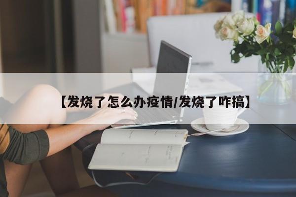【发烧了怎么办疫情/发烧了咋搞】