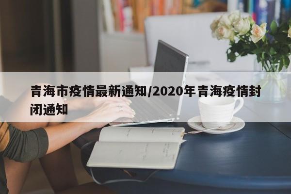 青海市疫情最新通知/2020年青海疫情封闭通知