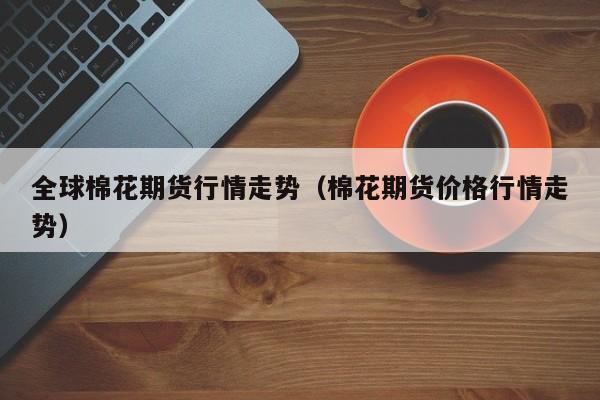 全球棉花期货行情走势(棉花期货价格行情走势)