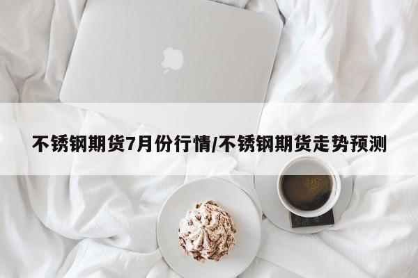 不锈钢期货7月份行情/不锈钢期货走势预测
