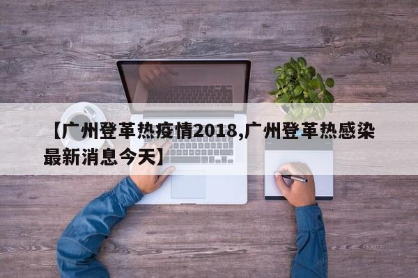 【广州登革热疫情2018,广州登革热感染最新消息今天】