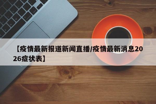 【疫情最新报道新闻直播/疫情最新消息2026症状表】