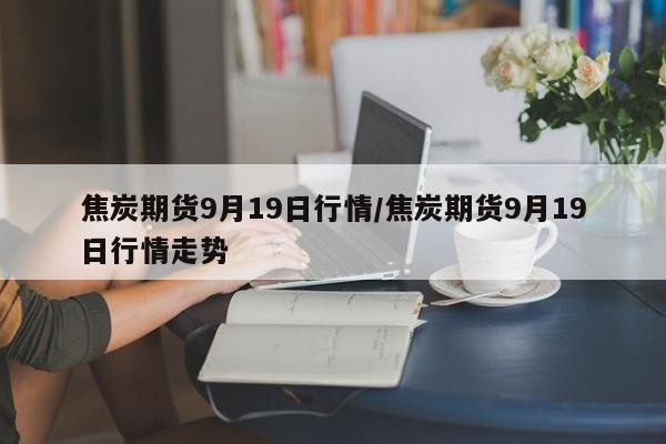焦炭期货9月19日行情/焦炭期货9月19日行情走势
