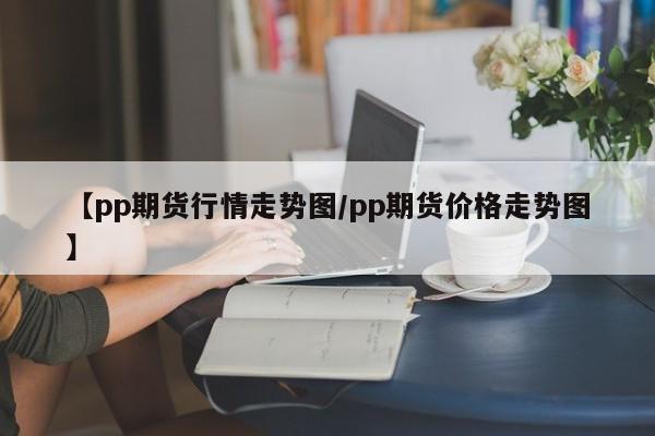 【pp期货行情走势图/pp期货价格走势图】