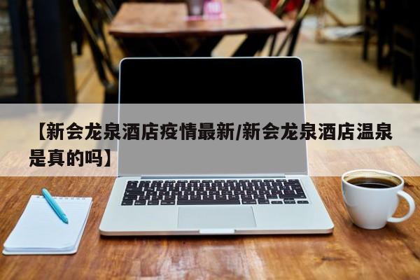 【新会龙泉酒店疫情最新/新会龙泉酒店温泉是真的吗】