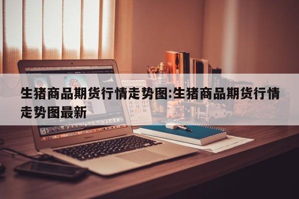 生猪商品期货行情走势图:生猪商品期货行情走势图最新