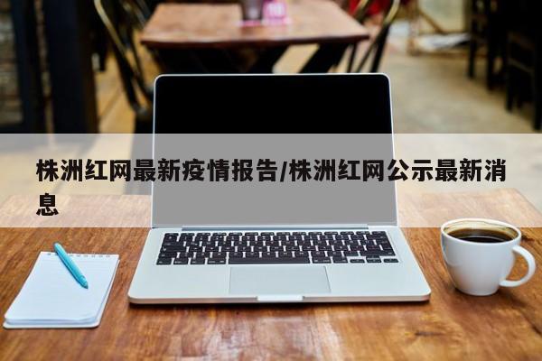 株洲红网最新疫情报告/株洲红网公示最新消息