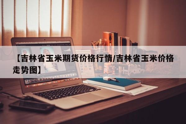 【吉林省玉米期货价格行情/吉林省玉米价格走势图】