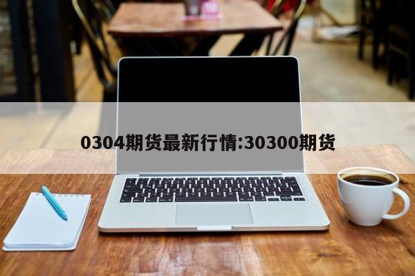 0304期货最新行情:30300期货