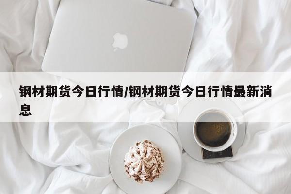 钢材期货今日行情/钢材期货今日行情最新消息