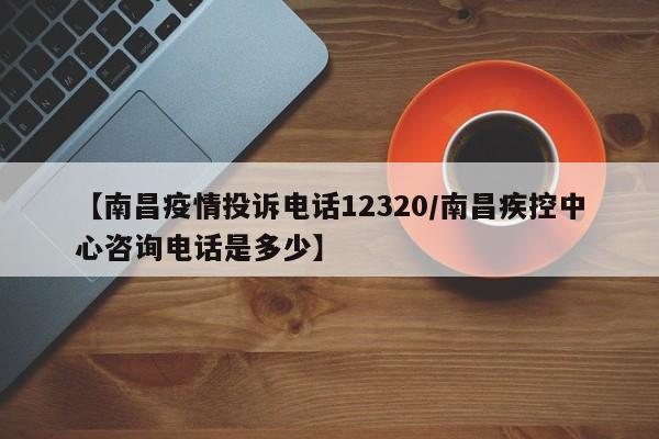【南昌疫情投诉电话12320/南昌疾控中心咨询电话是多少】