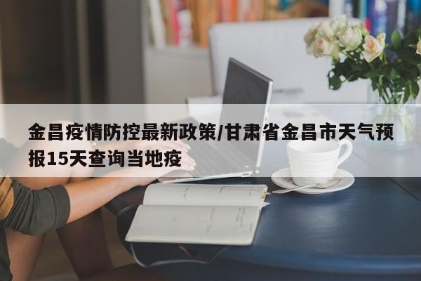 金昌疫情防控最新政策/甘肃省金昌市天气预报15天查询当地疫