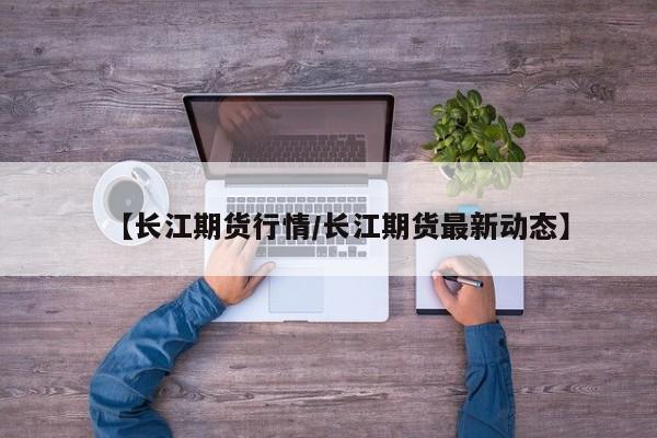 【长江期货行情/长江期货最新动态】
