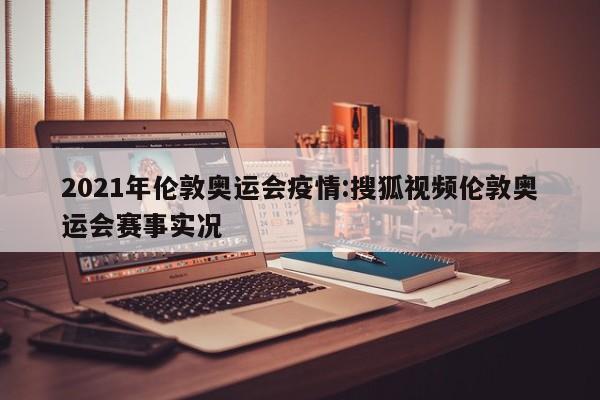 2021年伦敦奥运会疫情:搜狐视频伦敦奥运会赛事实况
