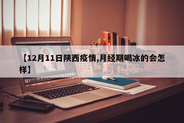 【12月11日陕西疫情,月经期喝冰的会怎样】