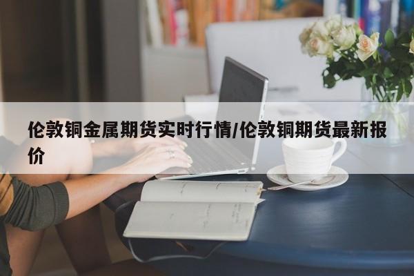 伦敦铜金属期货实时行情/伦敦铜期货最新报价