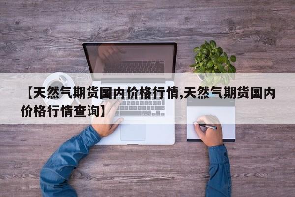 【天然气期货国内价格行情,天然气期货国内价格行情查询】