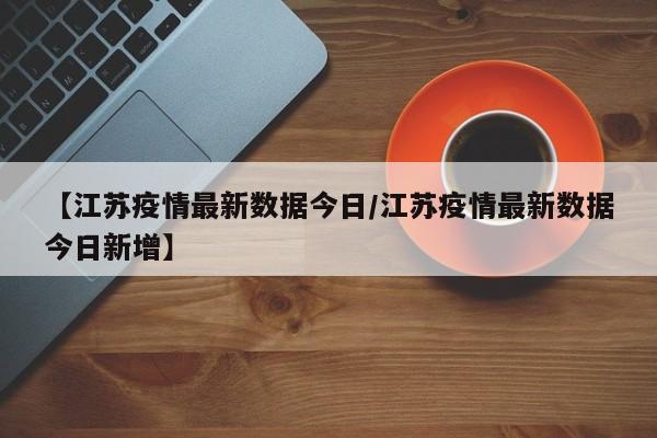 【江苏疫情最新数据今日/江苏疫情最新数据今日新增】
