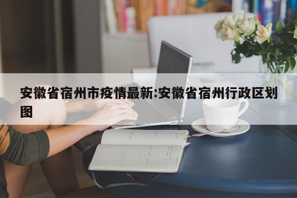 安徽省宿州市疫情最新:安徽省宿州行政区划图