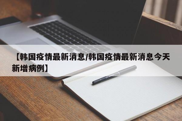 【韩国疫情最新消息/韩国疫情最新消息今天新增病例】