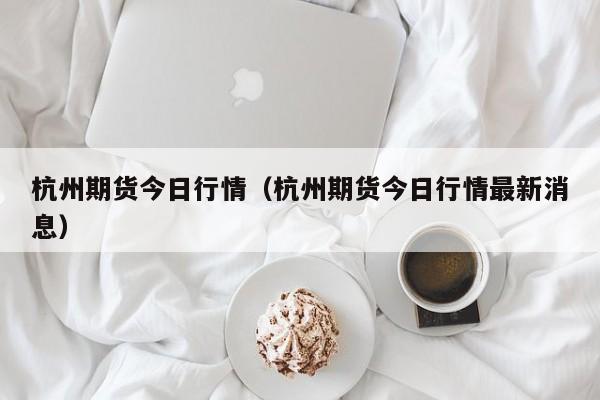 杭州期货今日行情(杭州期货今日行情最新消息)