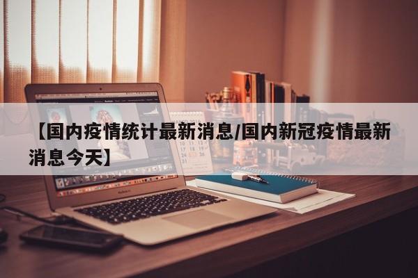 【国内疫情统计最新消息/国内新冠疫情最新消息今天】