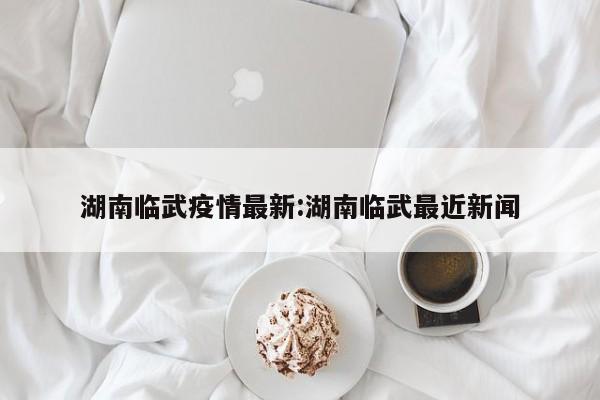 湖南临武疫情最新:湖南临武最近新闻