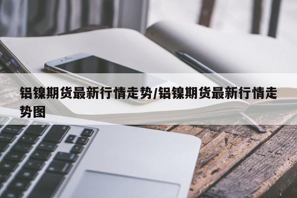 铝镍期货最新行情走势/铝镍期货最新行情走势图