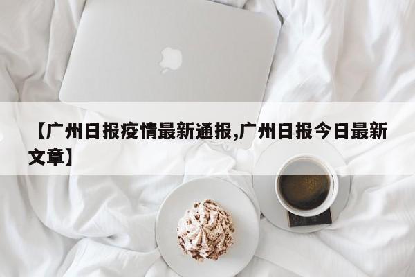 【广州日报疫情最新通报,广州日报今日最新文章】