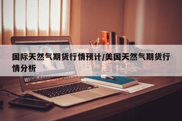 国际天然气期货行情预计/美国天然气期货行情分析