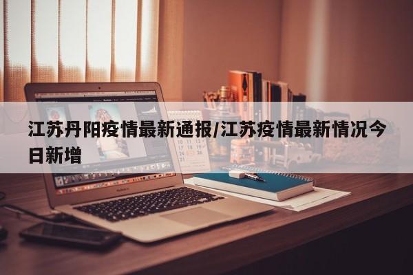 江苏丹阳疫情最新通报/江苏疫情最新情况今日新增