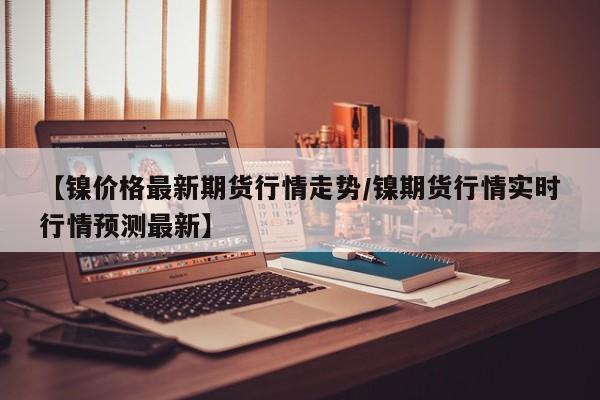 【镍价格最新期货行情走势/镍期货行情实时行情预测最新】
