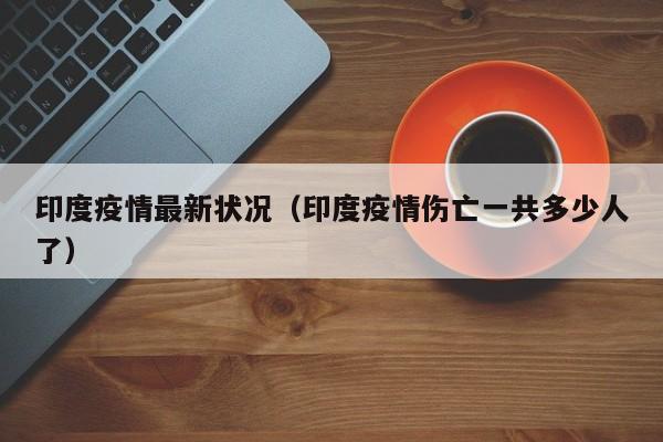 印度疫情最新状况(印度疫情伤亡一共多少人了)