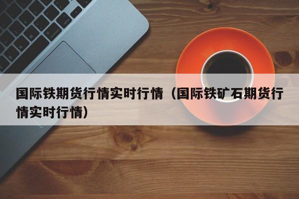 国际铁期货行情实时行情(国际铁矿石期货行情实时行情)