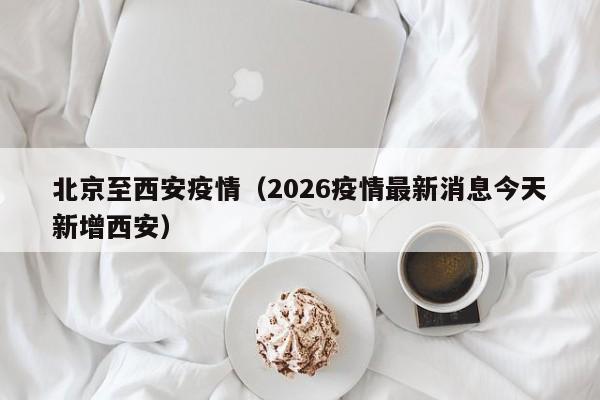 北京至西安疫情(2026疫情最新消息今天新增西安)