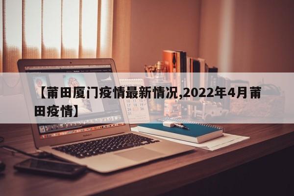 【莆田厦门疫情最新情况,2022年4月莆田疫情】