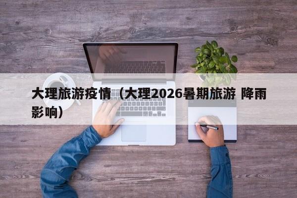 大理旅游疫情(大理2026暑期旅游 降雨影响)